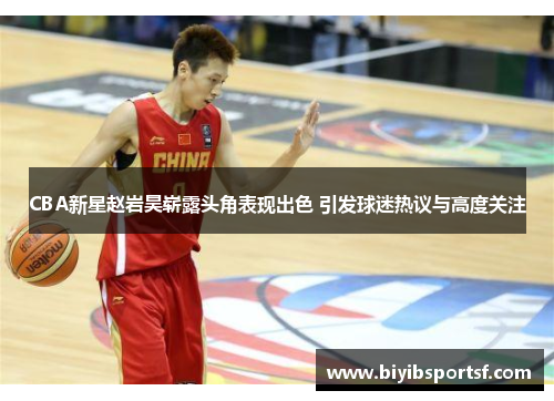 CBA新星赵岩昊崭露头角表现出色 引发球迷热议与高度关注